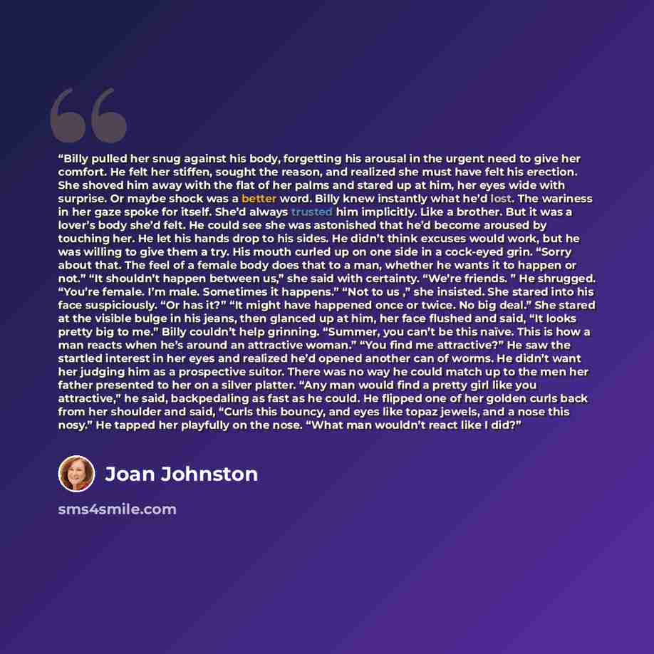 “Billy pulled her snug against his body, forgetting his arousal in the urgent need to give her comfort. He felt her stiffen, sought the reason, and realized she must have felt his erection. She shoved him away with the flat of her palms and stared up at him, her eyes wide with surprise. Or maybe…” quote by Joan Johnston
