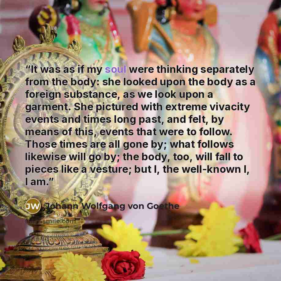 “It was as if my soul were thinking separately from the body: she looked upon the body as a foreign substance, as we look upon a garment. She pictured with extreme vivacity events and times long past, and felt, by means of this, events that were to follow. Those times are all gone by; what follows…” quote by Johann Wolfgang von Goethe