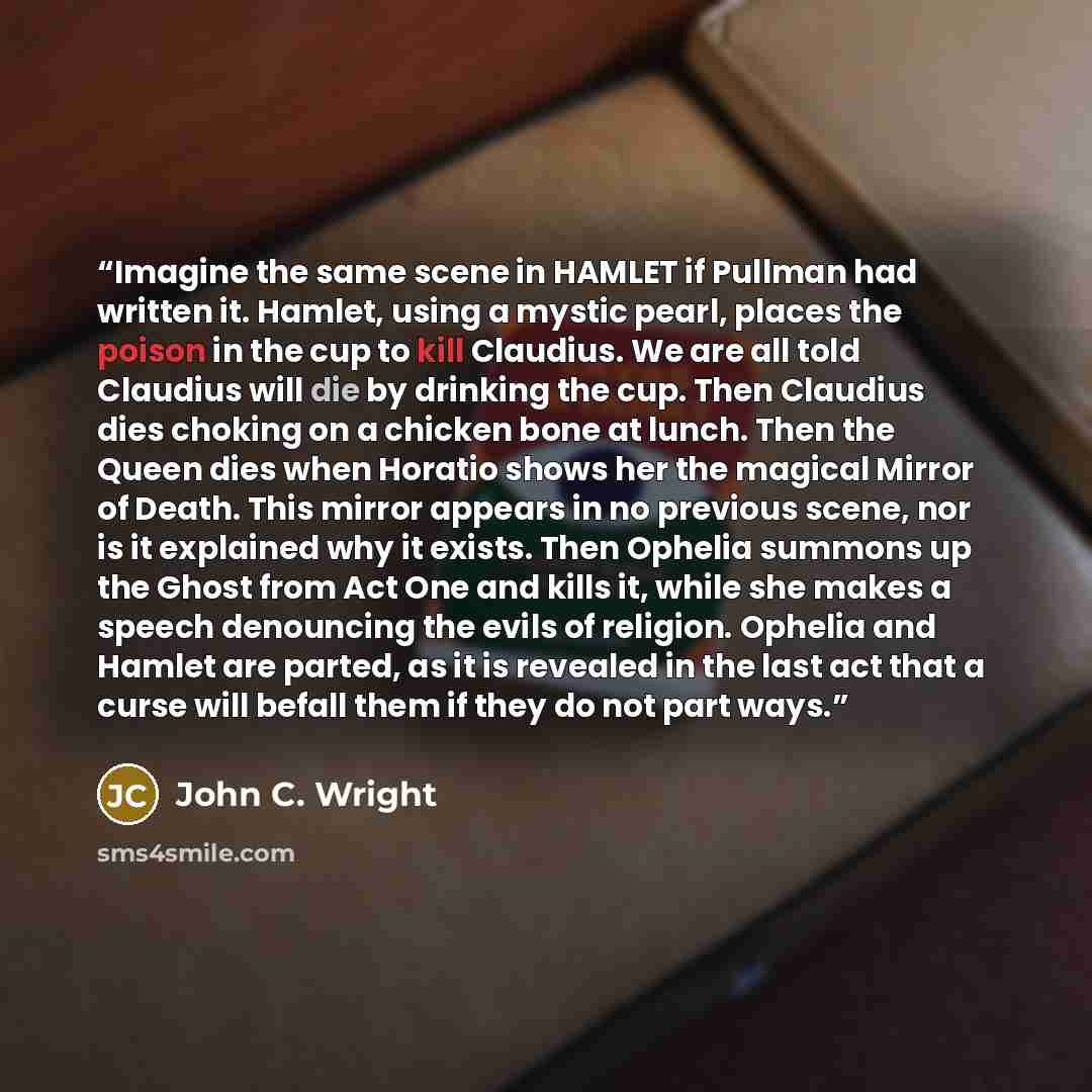 “Imagine the same scene in HAMLET if Pullman had written it. Hamlet, using a mystic pearl, places the poison in the cup to kill Claudius. We are all told Claudius will die by drinking the cup. Then Claudius dies choking on a chicken bone at lunch. Then the Queen dies when Horatio shows her the…” quote by John C. Wright