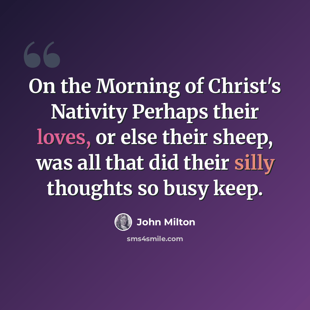 “On the Morning of Christ's Nativity Perhaps their loves, or else their sheep, was all that did their silly thoughts so busy keep.” quote by John Milton