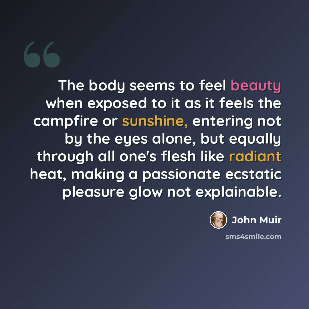 “The body seems to feel beauty when exposed to it as it feels the campfire or sunshine, entering not by the eyes alone, but equally through all one's flesh like radiant heat, making a passionate ecstatic pleasure glow not explainable.” quote by John Muir
