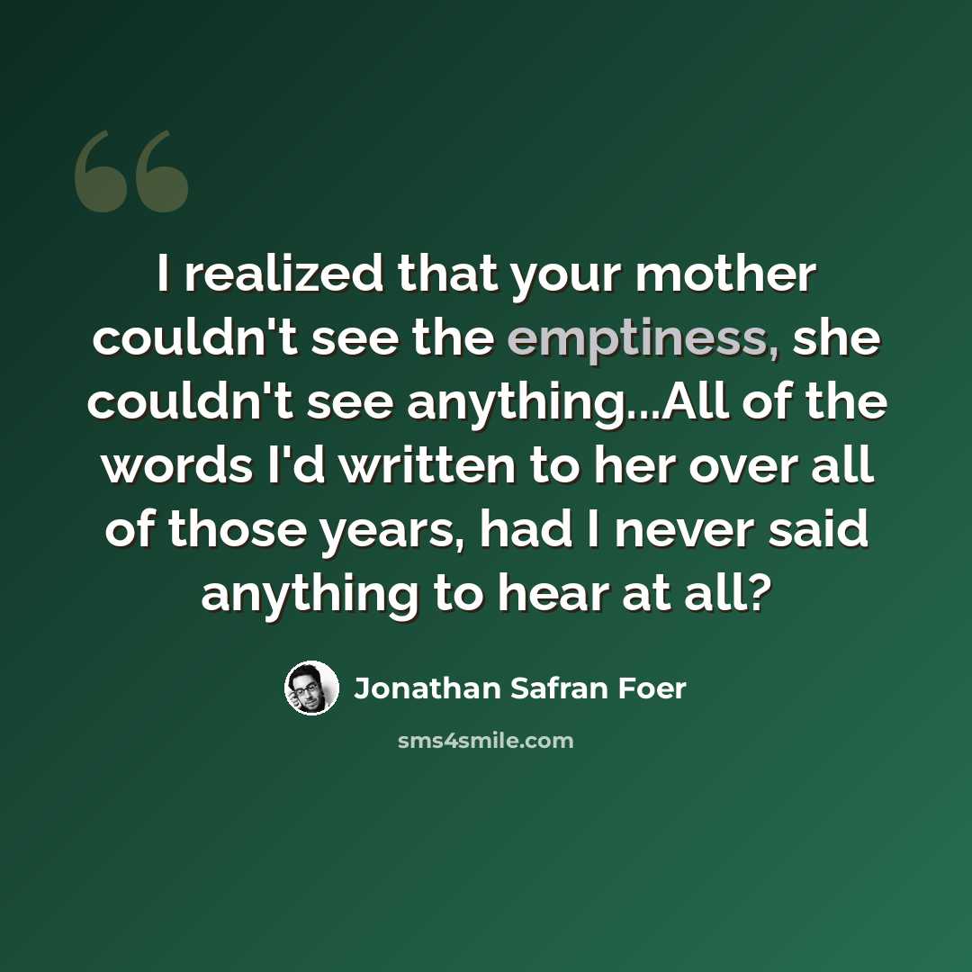 “I realized that your mother couldn't see the emptiness, she couldn't see anything...All of the words I'd written to her over all of those years, had I never said anything to hear at all?” quote by Jonathan Safran Foer
