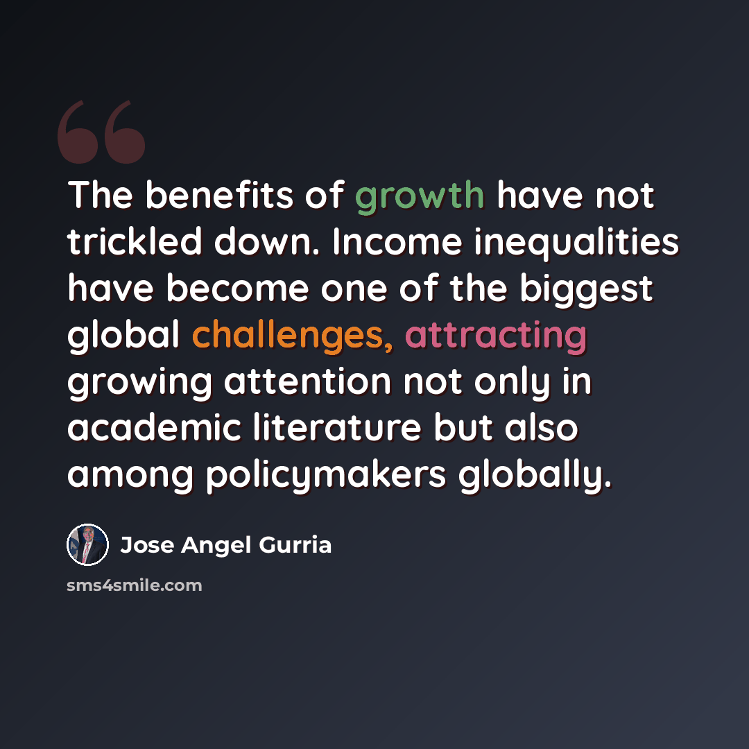 “The benefits of growth have not trickled down. Income inequalities have become one of the biggest global challenges, attracting growing attention not only in academic literature but also among policymakers globally.” quote by Jose Angel Gurria
