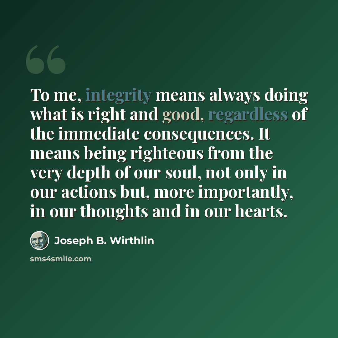 “To me, integrity means always doing what is right and good, regardless of the immediate consequences. It means being righteous from the very depth of our soul, not only in our actions but, more importantly, in our thoughts and in our hearts.” quote by Joseph B. Wirthlin