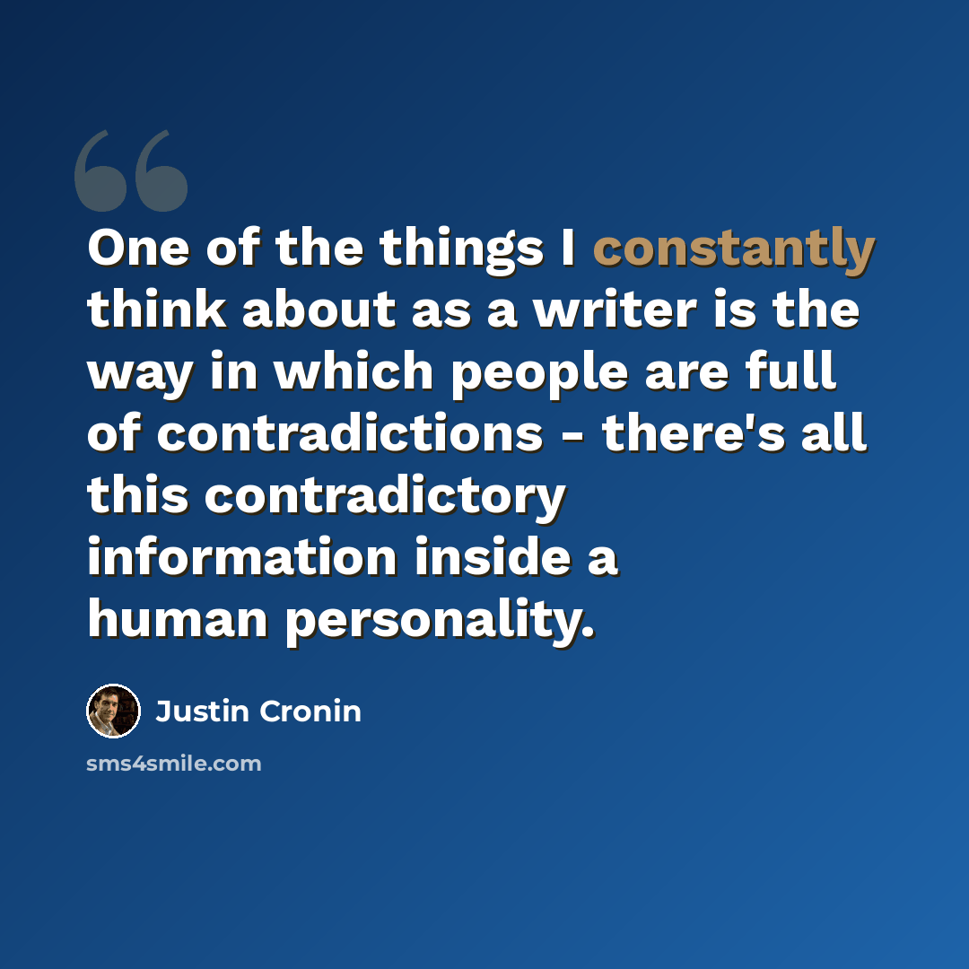 “One of the things I constantly think about as a writer is the way in which people are full of contradictions - there's all this contradictory information inside a human personality.” quote by Justin Cronin