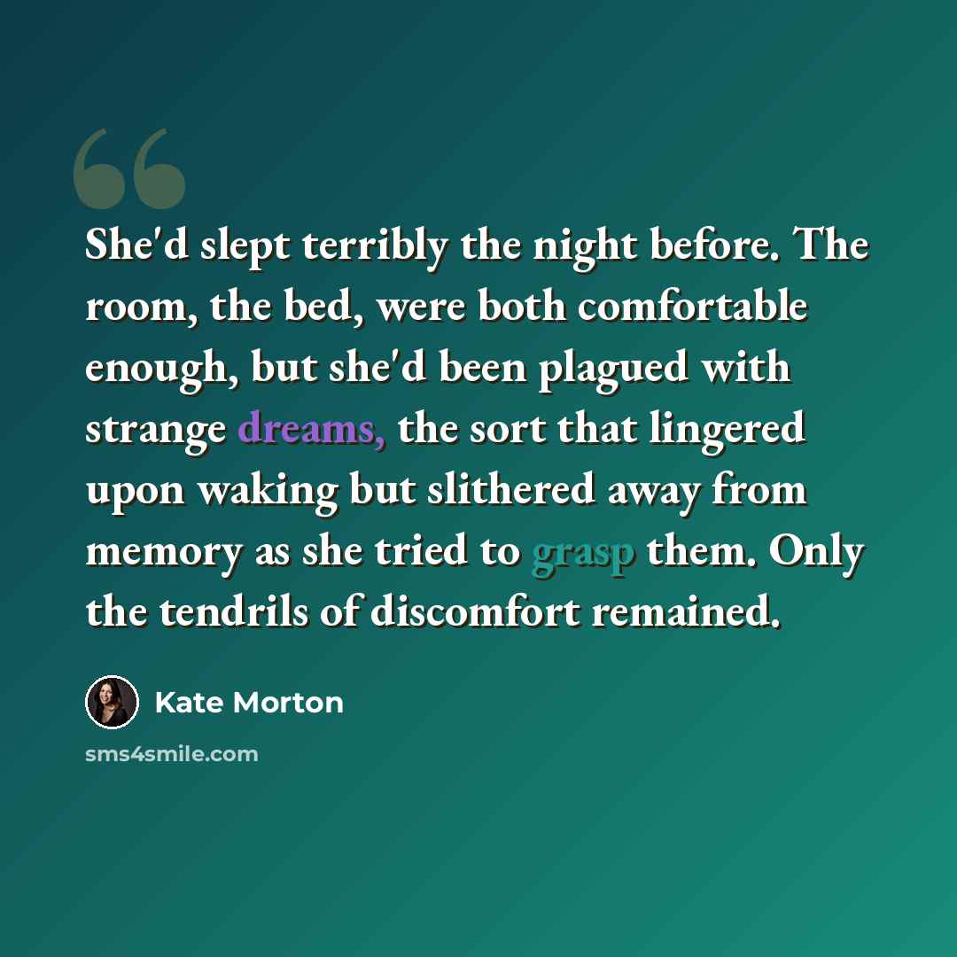 “She'd slept terribly the night before. The room, the bed, were both comfortable enough, but she'd been plagued with strange dreams, the sort that lingered upon waking but slithered away from memory as she tried to grasp them. Only the tendrils of discomfort remained.” quote by Kate Morton
