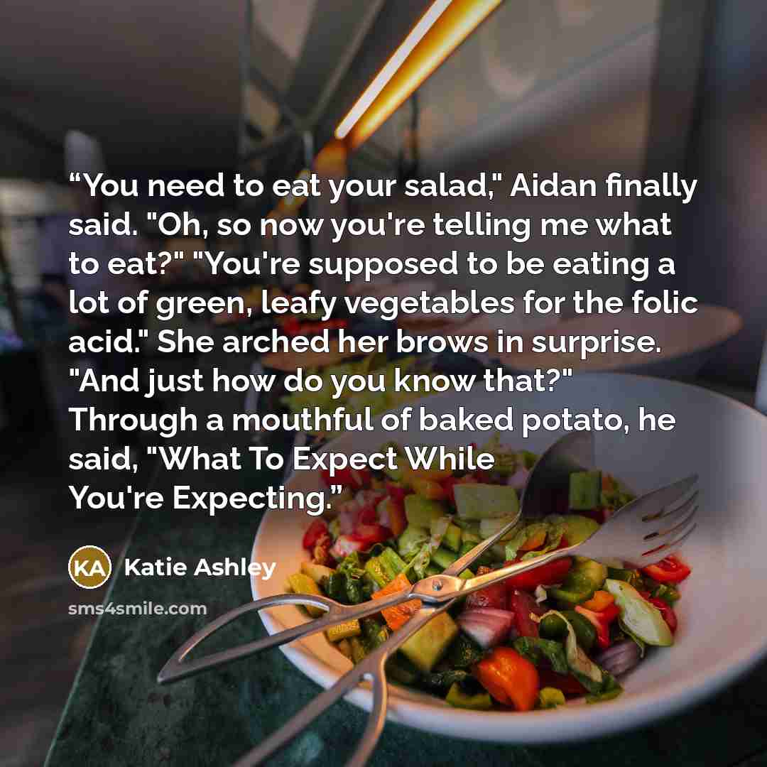“You need to eat your salad," Aidan finally said. "Oh, so now you're telling me what to eat?" "You're supposed to be eating a lot of green, leafy vegetables for the folic acid." She arched her brows in surprise. "And just how do you know that?" Through a mouthful of baked potato, he said, "What To…” quote by Katie Ashley