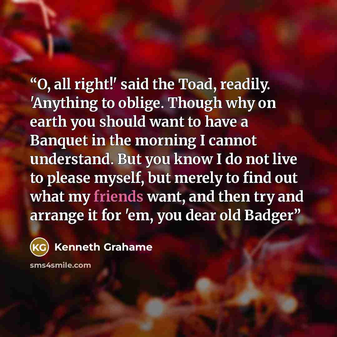 “O, all right!' said the Toad, readily. 'Anything to oblige. Though why on earth you should want to have a Banquet in the morning I cannot understand. But you know I do not live to please myself, but merely to find out what my friends want, and then try and arrange it for 'em, you dear old Badger” quote by Kenneth Grahame