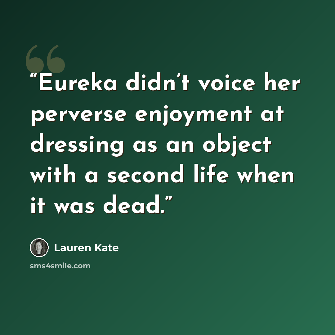 “Eureka didn’t voice her perverse enjoyment at dressing as an object with a second life when it was dead.” quote by Lauren Kate