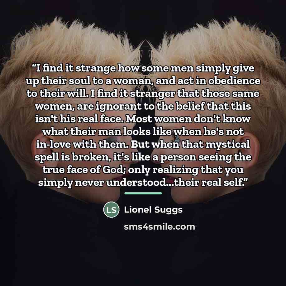 “I find it strange how some men simply give up their soul to a woman, and act in obedience to their will. I find it stranger that those same women, are ignorant to the belief that this isn't his real face. Most women don't know what their man looks like when he's not in-love with them. But when…” quote by Lionel Suggs