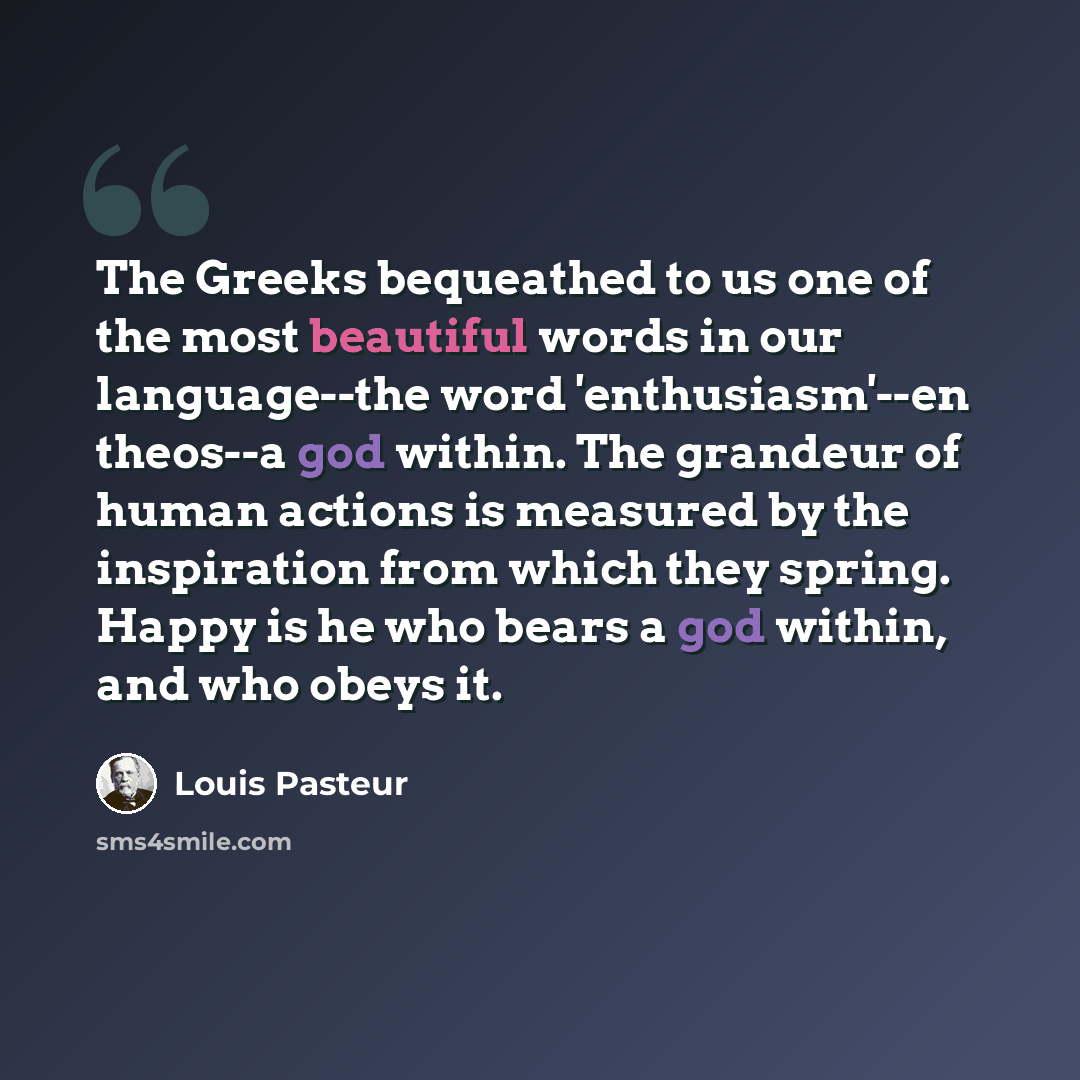 “The Greeks bequeathed to us one of the most beautiful words in our language--the word 'enthusiasm'--en theos--a god within. The grandeur of human actions is measured by the inspiration from which they spring. Happy is he who bears a god within, and who obeys it.” quote by Louis Pasteur