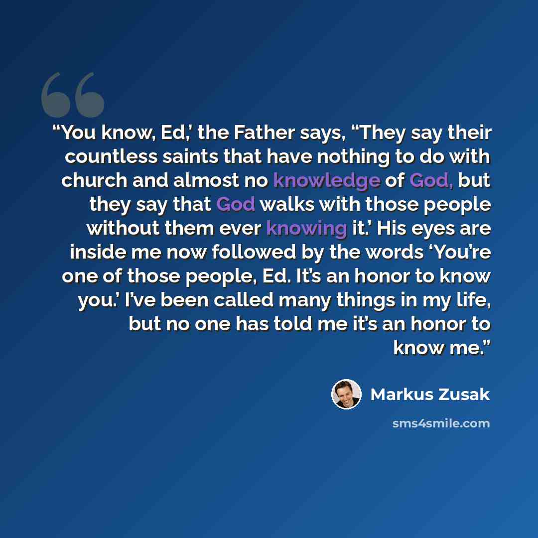 “You know, Ed,’ the Father says, “They say their countless saints that have nothing to do with church and almost no knowledge of God, but they say that God walks with those people without them ever knowing it.’ His eyes are inside me now followed by the words ‘You’re one of those people, Ed. It’s…” quote by Markus Zusak