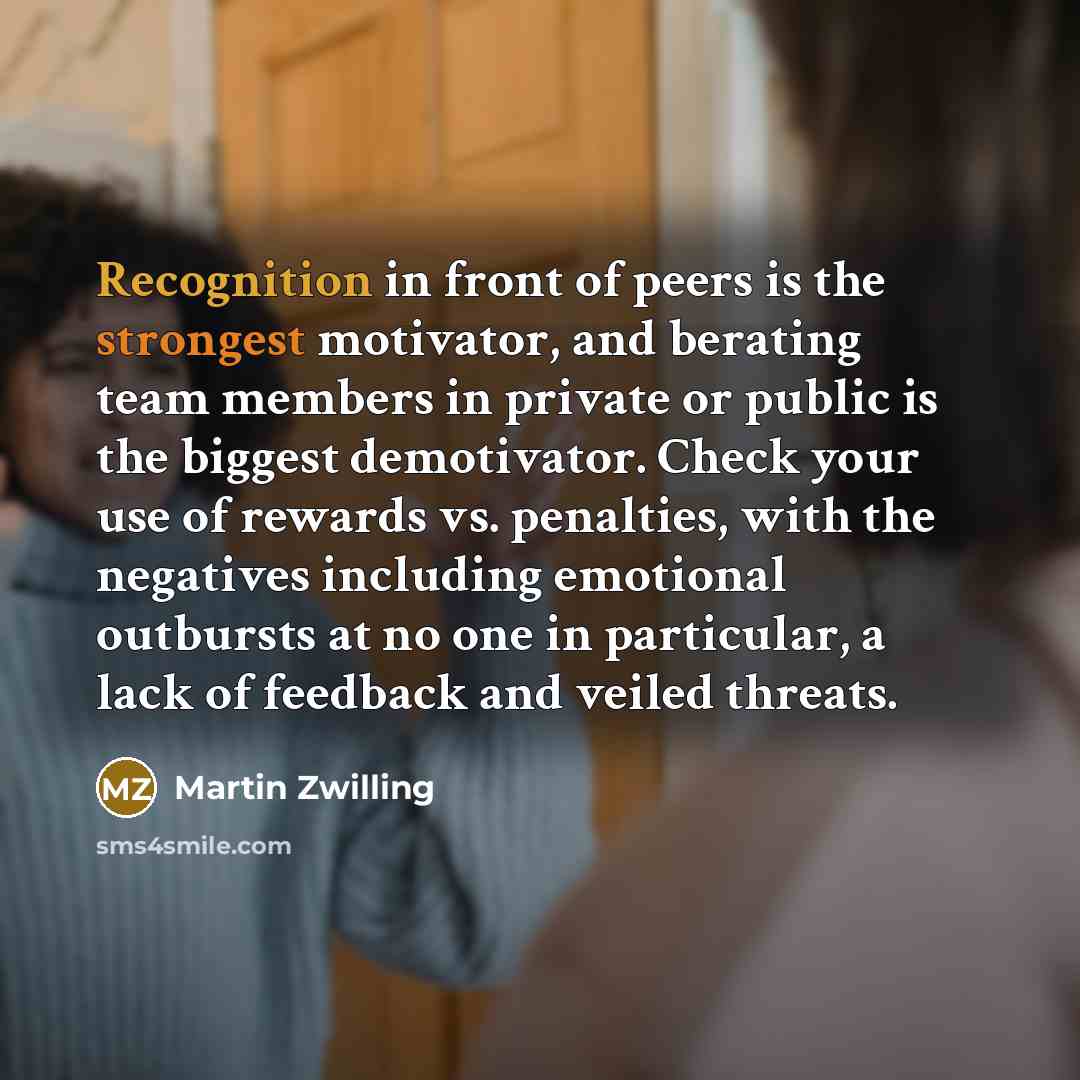 “Recognition in front of peers is the strongest motivator, and berating team members in private or public is the biggest demotivator. Check your use of rewards vs. penalties, with the negatives including emotional outbursts at no one in particular, a lack of feedback and veiled threats.” quote by Martin Zwilling