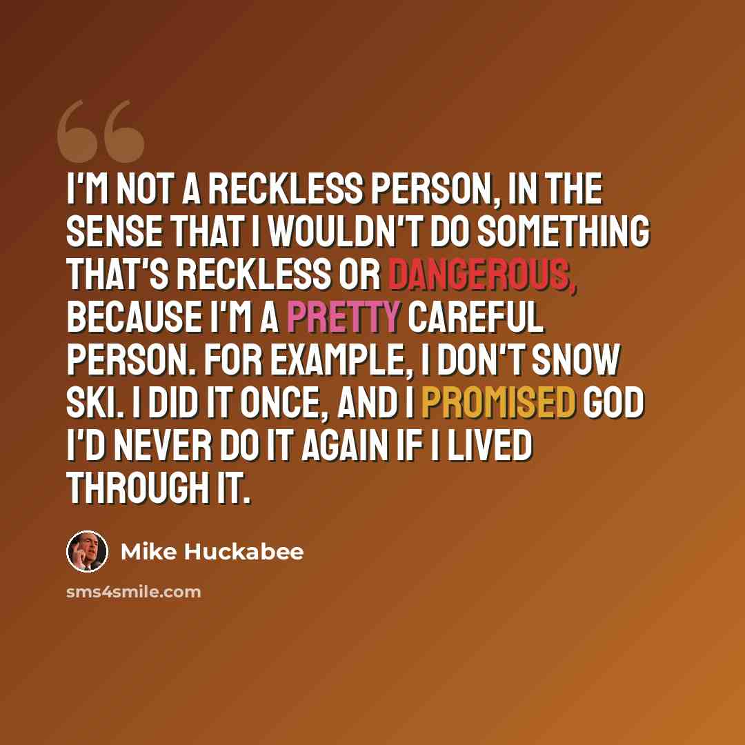 “I'm not a reckless person, in the sense that I wouldn't do something that's reckless or dangerous, because I'm a pretty careful person. For example, I don't snow ski. I did it once, and I promised God I'd never do it again if I lived through it.” quote by Mike Huckabee