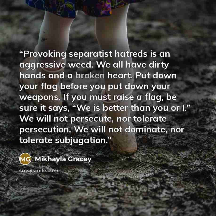 “Provoking separatist hatreds is an aggressive weed. We all have dirty hands and a broken heart. Put down your flag before you put down your weapons. If you must raise a flag, be sure it says, “We is better than you or I.” We will not persecute, nor tolerate persecution. We will not dominate, nor…” quote by Mikhayla Gracey