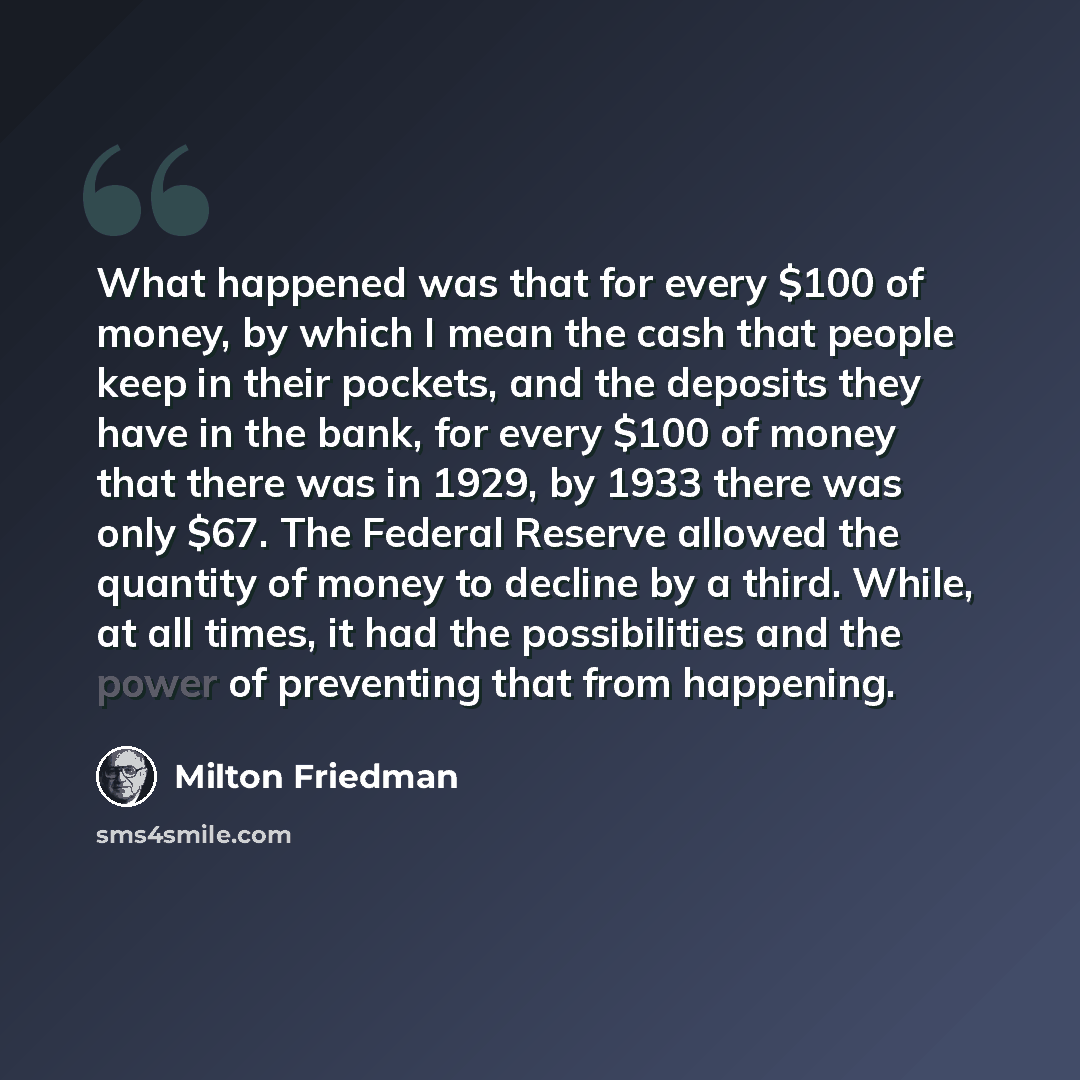 “What happened was that for every $100 of money, by which I mean the cash that people keep in their pockets, and the deposits they have in the bank, for every $100 of money that there was in 1929, by 1933 there was only $67. The Federal Reserve allowed the quantity of money to decline by a third…” quote by Milton Friedman