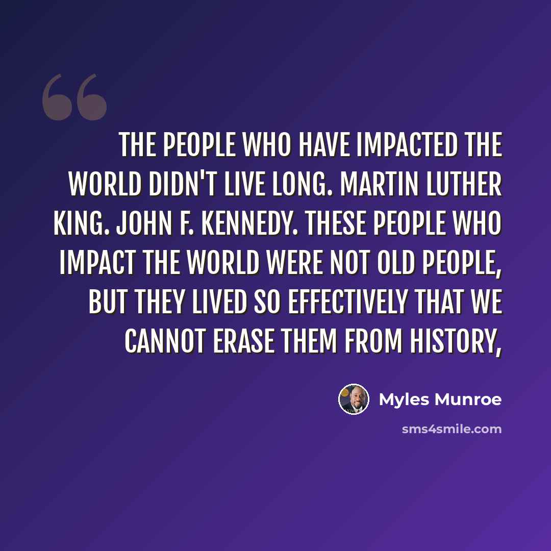 “The people who have impacted the world didn't live long. Martin Luther King. John F. Kennedy. These people who impact the world were not old people, but they lived so effectively that we cannot erase them from history,” quote by Myles Munroe