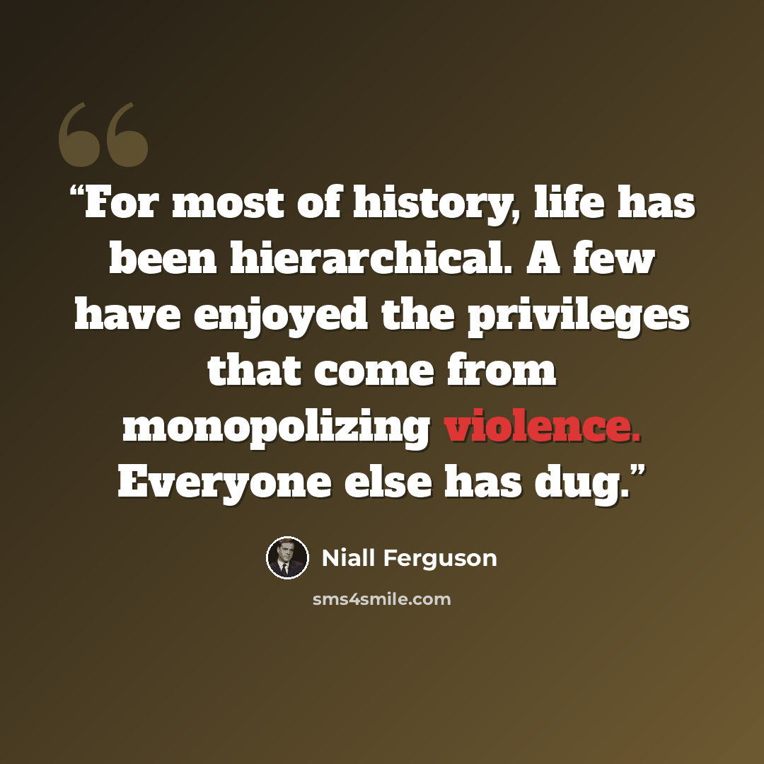 “For most of history, life has been hierarchical. A few have enjoyed the privileges that come from monopolizing violence. Everyone else has dug.” quote by Niall Ferguson