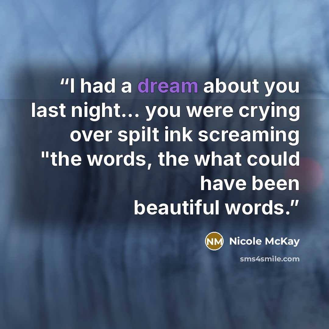 “I had a dream about you last night... you were crying over spilt ink screaming "the words, the what could have been beautiful words.” quote by Nicole McKay