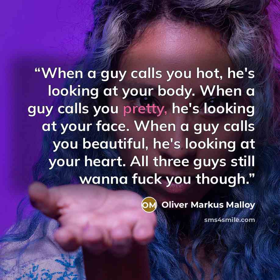 “When a guy calls you hot, he's looking at your body. When a guy calls you pretty, he's looking at your face. When a guy calls you beautiful, he's looking at your heart. All three guys still wanna fuck you though.” quote by Oliver Markus Malloy