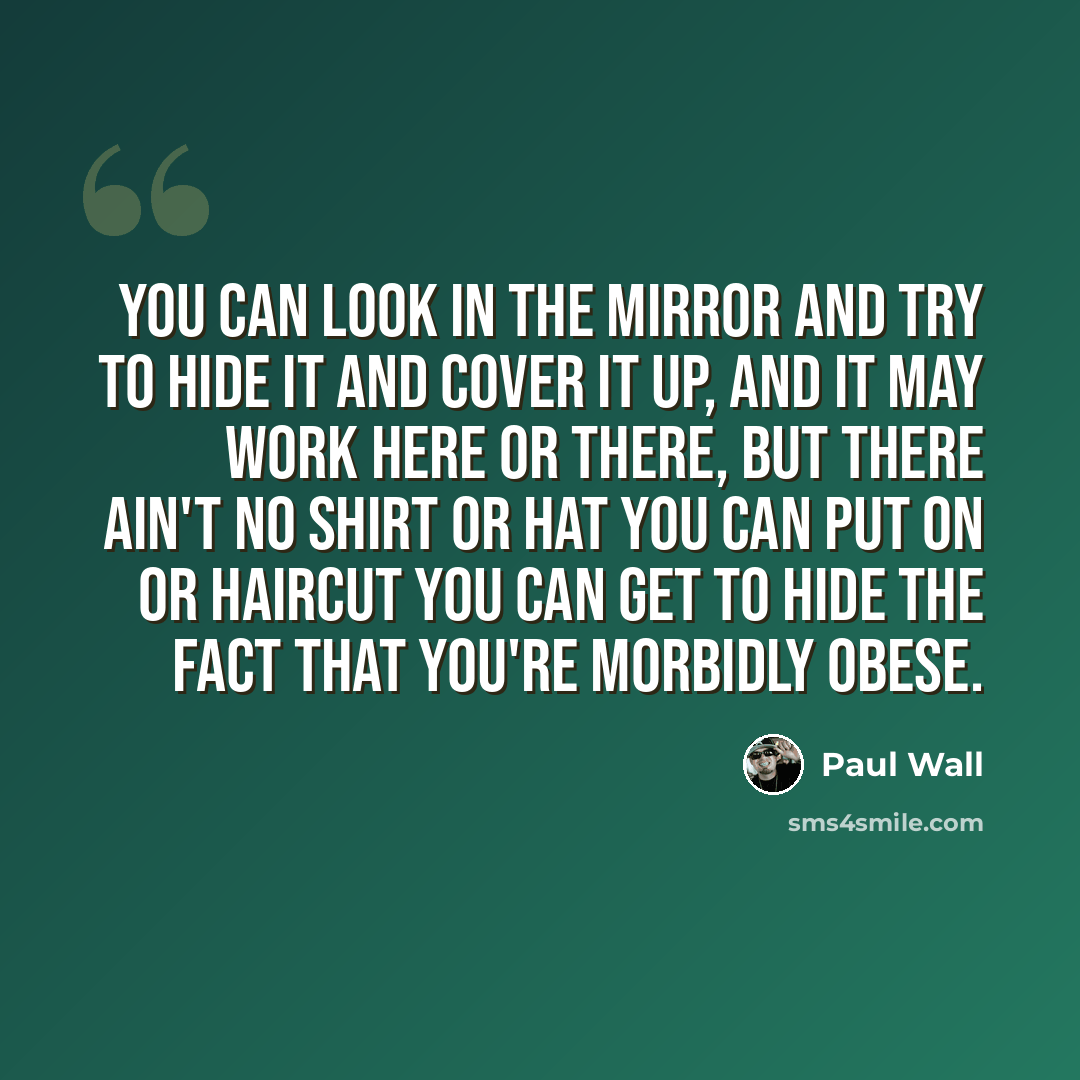 “You can look in the mirror and try to hide it and cover it up, and it may work here or there, but there ain't no shirt or hat you can put on or haircut you can get to hide the fact that you're morbidly obese.” quote by Paul Wall