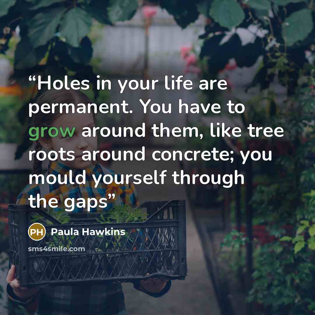 “Holes in your life are permanent. You have to grow around them, like tree roots around concrete; you mould yourself through the gaps” quote by Paula Hawkins