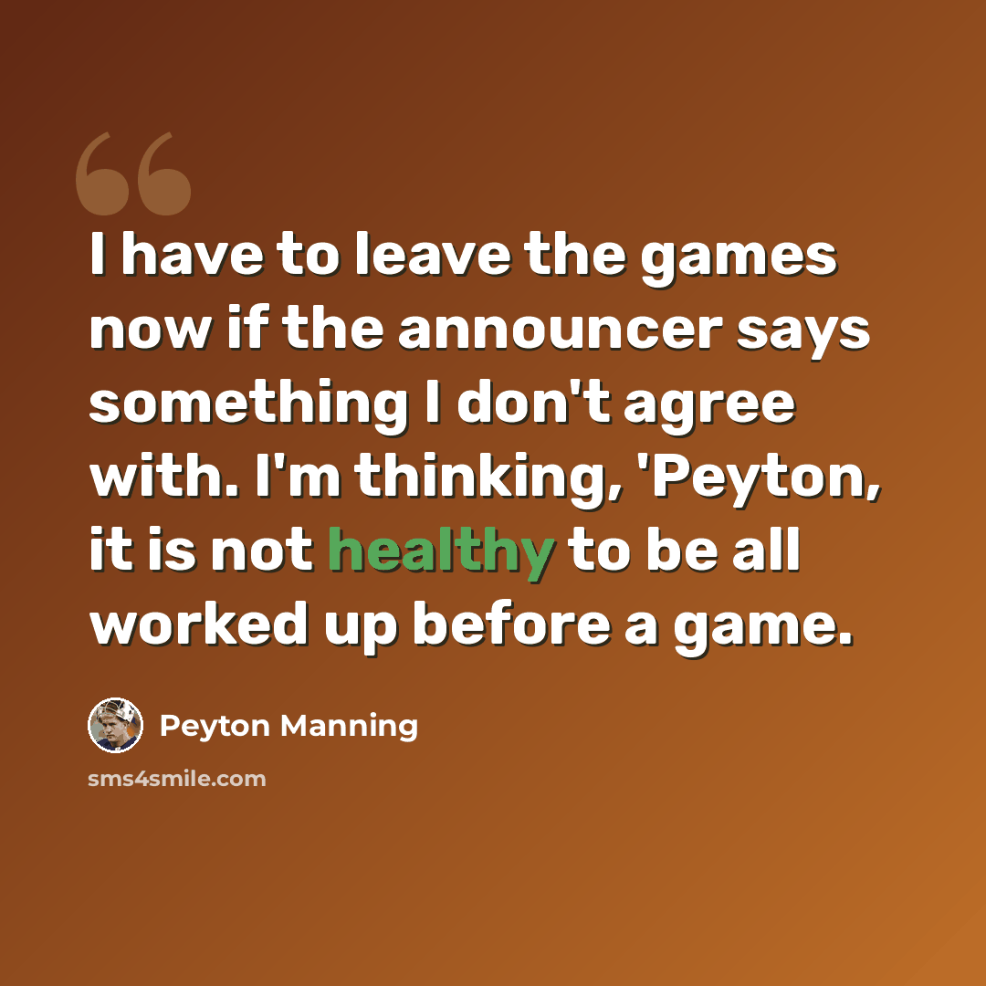 “I have to leave the games now if the announcer says something I don't agree with. I'm thinking, 'Peyton, it is not healthy to be all worked up before a game.” quote by Peyton Manning