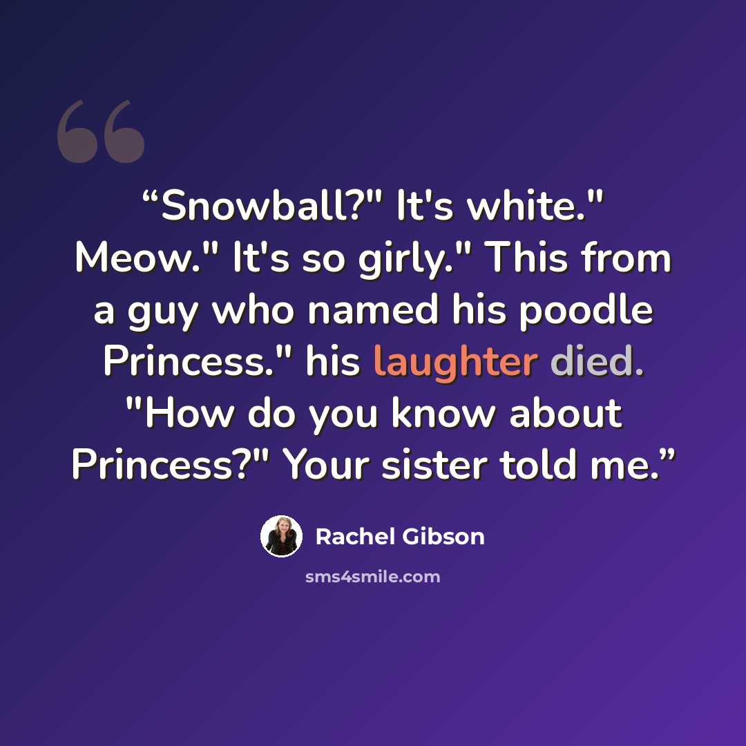 “Snowball?" It's white." Meow." It's so girly." This from a guy who named his poodle Princess." his laughter died. "How do you know about Princess?" Your sister told me.” quote by Rachel Gibson