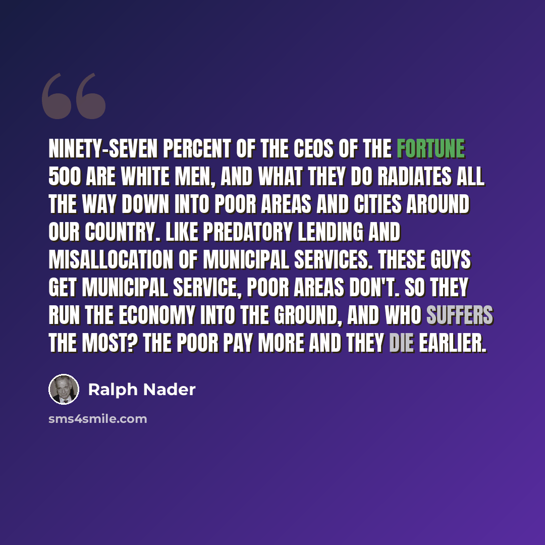 “Ninety-seven percent of the CEOs of the Fortune 500 are white men, and what they do radiates all the way down into poor areas and cities around our country. Like predatory lending and misallocation of municipal services. These guys get municipal service, poor areas don't. So they run the economy…” quote by Ralph Nader