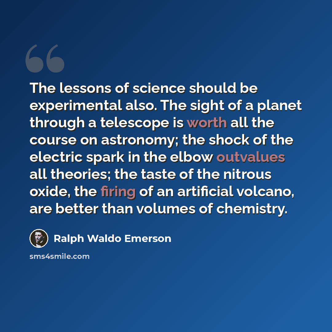 “The lessons of science should be experimental also. The sight of a planet through a telescope is worth all the course on astronomy; the shock of the electric spark in the elbow outvalues all theories; the taste of the nitrous oxide, the firing of an artificial volcano, are better than volumes of…” quote by Ralph Waldo Emerson