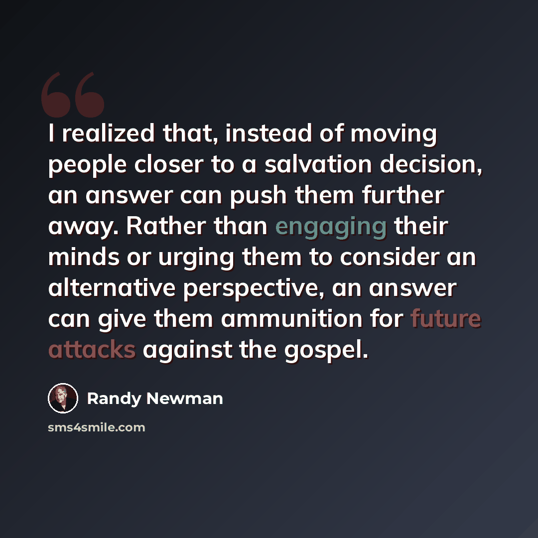 “I realized that, instead of moving people closer to a salvation decision, an answer can push them further away. Rather than engaging their minds or urging them to consider an alternative perspective, an answer can give them ammunition for future attacks against the gospel.” quote by Randy Newman