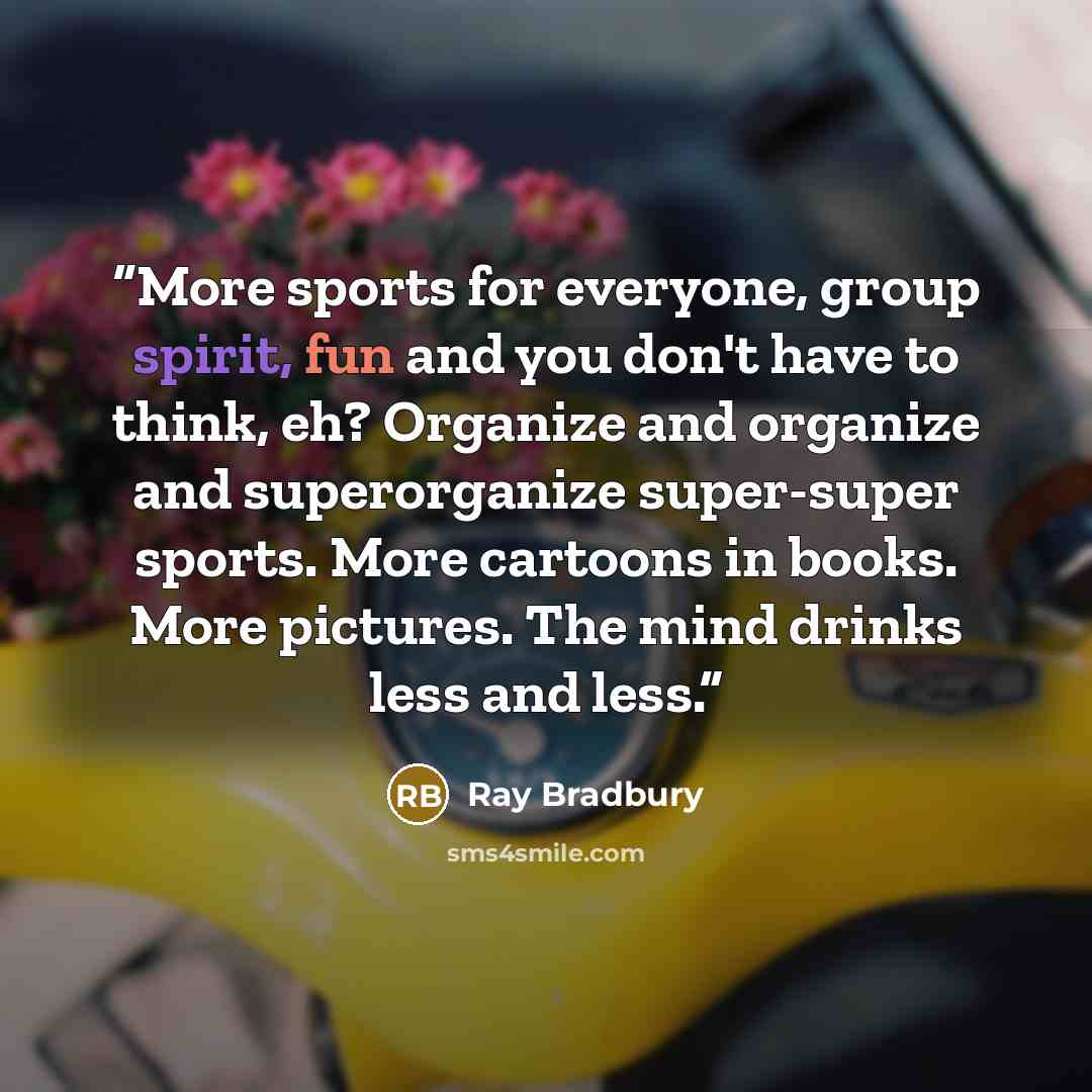 “More sports for everyone, group spirit, fun and you don't have to think, eh? Organize and organize and superorganize super-super sports. More cartoons in books. More pictures. The mind drinks less and less.” quote by Ray Bradbury