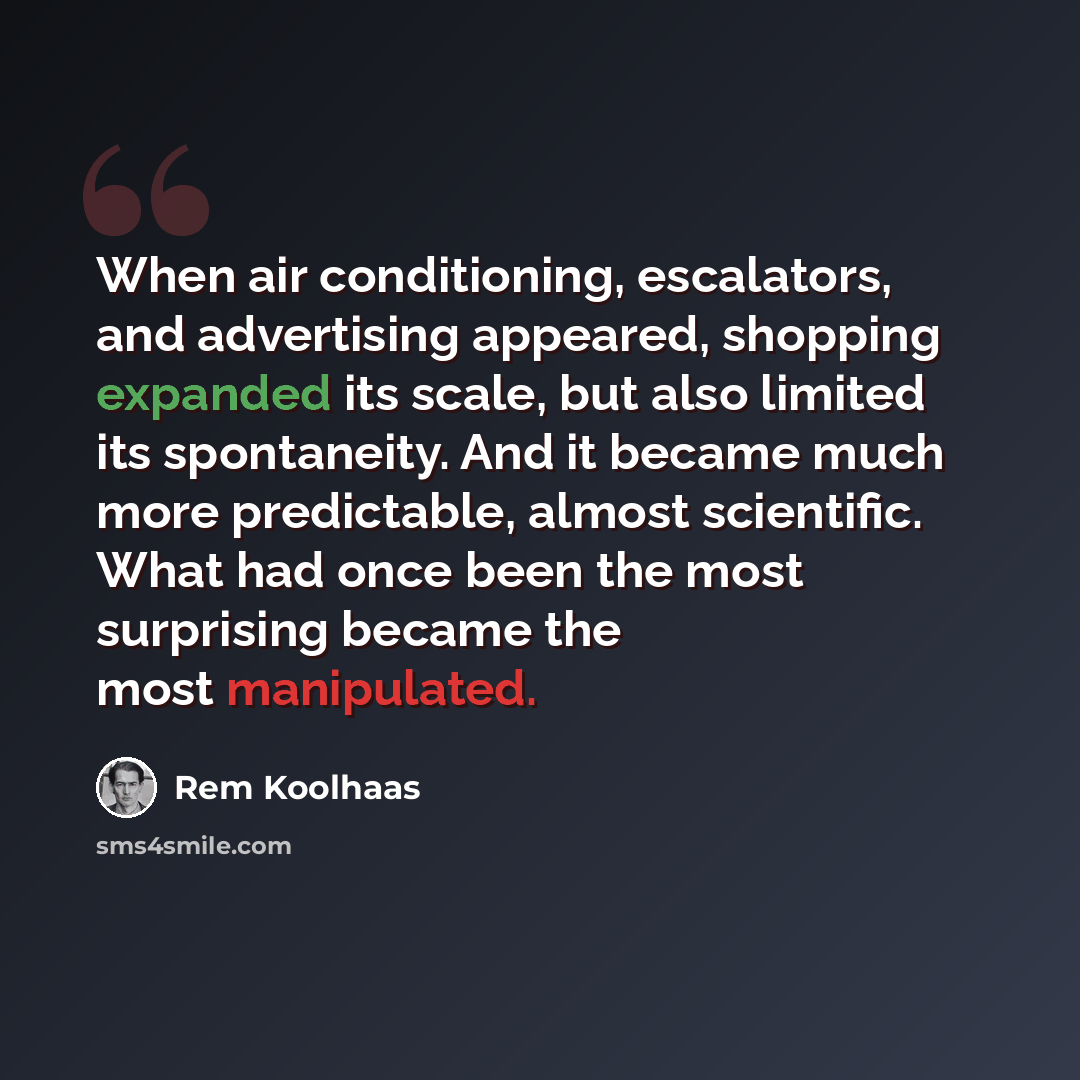 “When air conditioning, escalators, and advertising appeared, shopping expanded its scale, but also limited its spontaneity. And it became much more predictable, almost scientific. What had once been the most surprising became the most manipulated.” quote by Rem Koolhaas