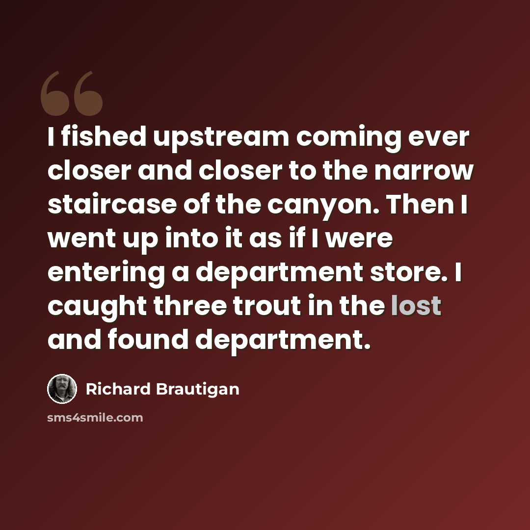 “I fished upstream coming ever closer and closer to the narrow staircase of the canyon. Then I went up into it as if I were entering a department store. I caught three trout in the lost and found department.” quote by Richard Brautigan