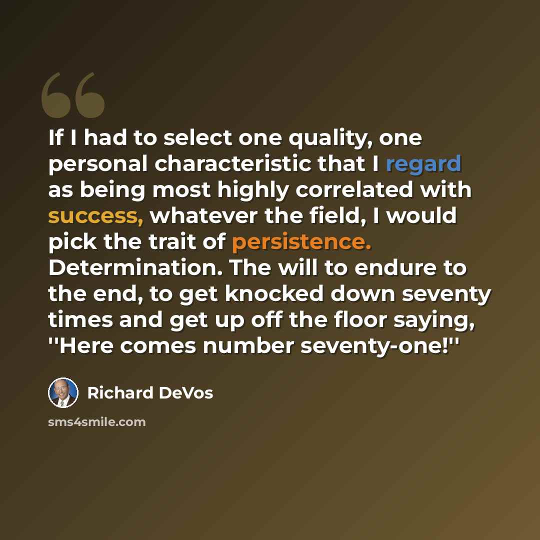 “If I had to select one quality, one personal characteristic that I regard as being most highly correlated with success, whatever the field, I would pick the trait of persistence. Determination. The will to endure to the end, to get knocked down seventy times and get up off the floor saying, ''Here…” quote by Richard DeVos