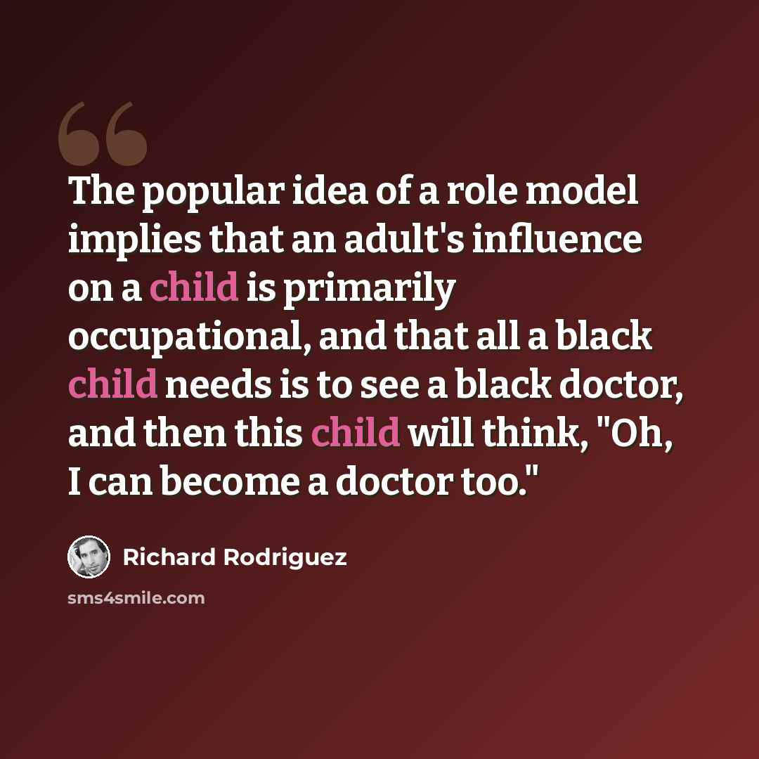 “The popular idea of a role model implies that an adult's influence on a child is primarily occupational, and that all a black child needs is to see a black doctor, and then this child will think, "Oh, I can become a doctor too."” quote by Richard Rodriguez