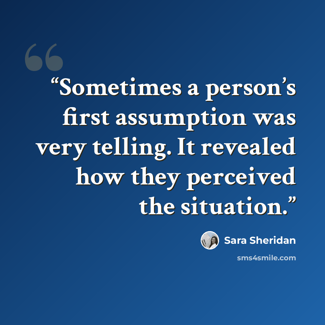 “Sometimes a person’s first assumption was very telling. It revealed how they perceived the situation.” quote by Sara Sheridan