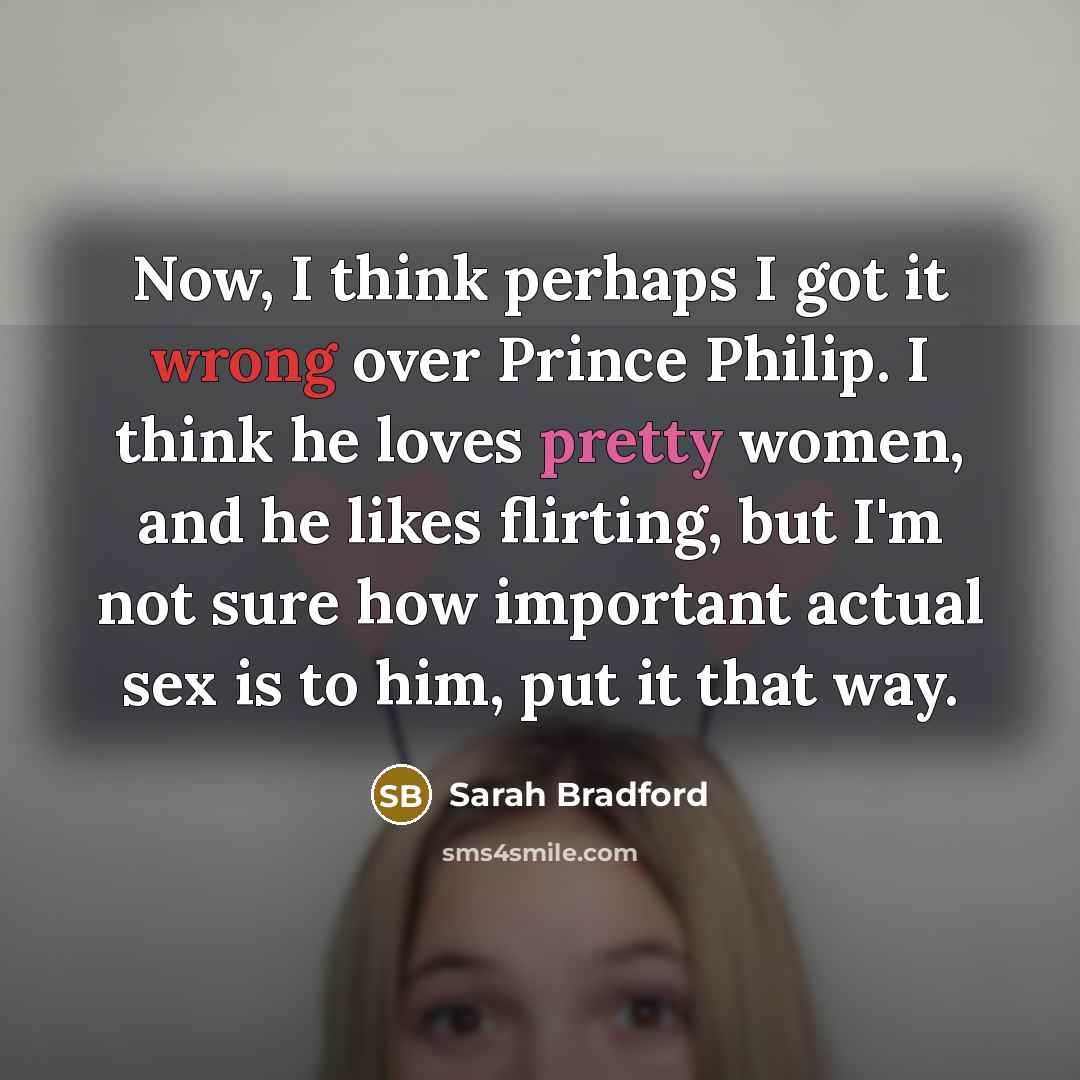 “Now, I think perhaps I got it wrong over Prince Philip. I think he loves pretty women, and he likes flirting, but I'm not sure how important actual sex is to him, put it that way.” quote by Sarah Bradford