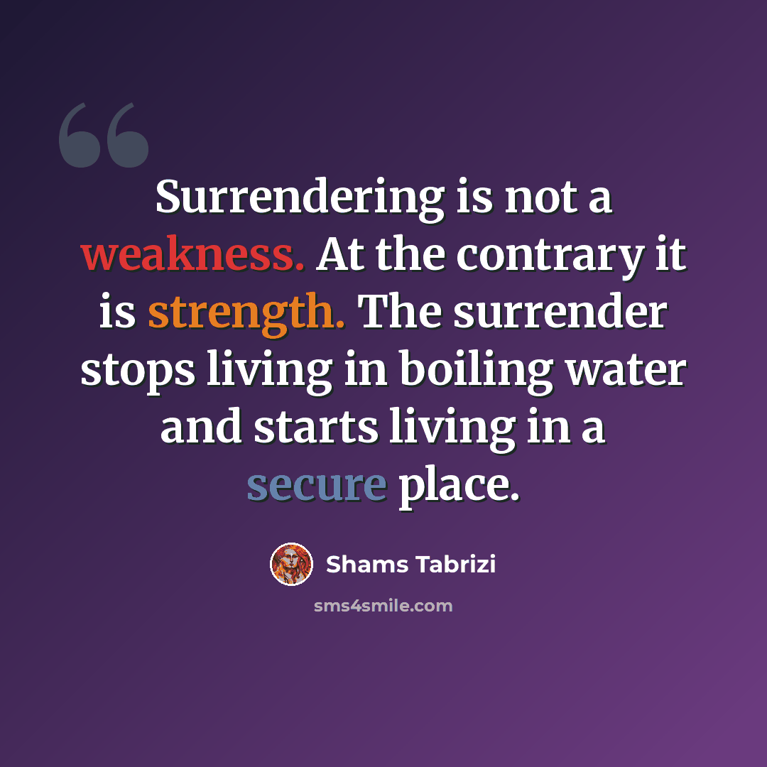 “Surrendering is not a weakness. At the contrary it is strength. The surrender stops living in boiling water and starts living in a secure place.” quote by Shams Tabrizi