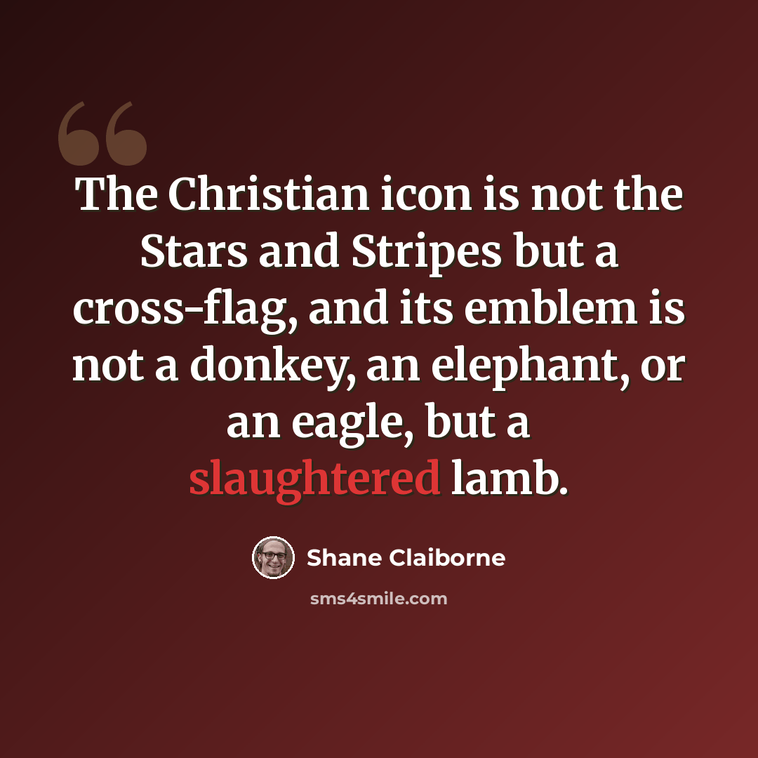 “The Christian icon is not the Stars and Stripes but a cross-flag, and its emblem is not a donkey, an elephant, or an eagle, but a slaughtered lamb.” quote by Shane Claiborne
