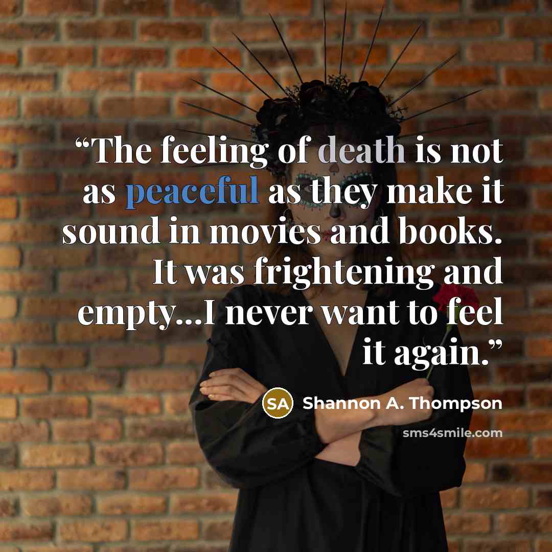 “The feeling of death is not as peaceful as they make it sound in movies and books. It was frightening and empty...I never want to feel it again.” quote by Shannon A. Thompson