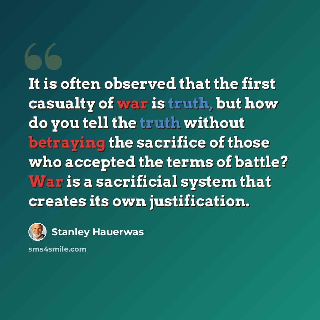 “It is often observed that the first casualty of war is truth, but how do you tell the truth without betraying the sacrifice of those who accepted the terms of battle? War is a sacrificial system that creates its own justification.” quote by Stanley Hauerwas