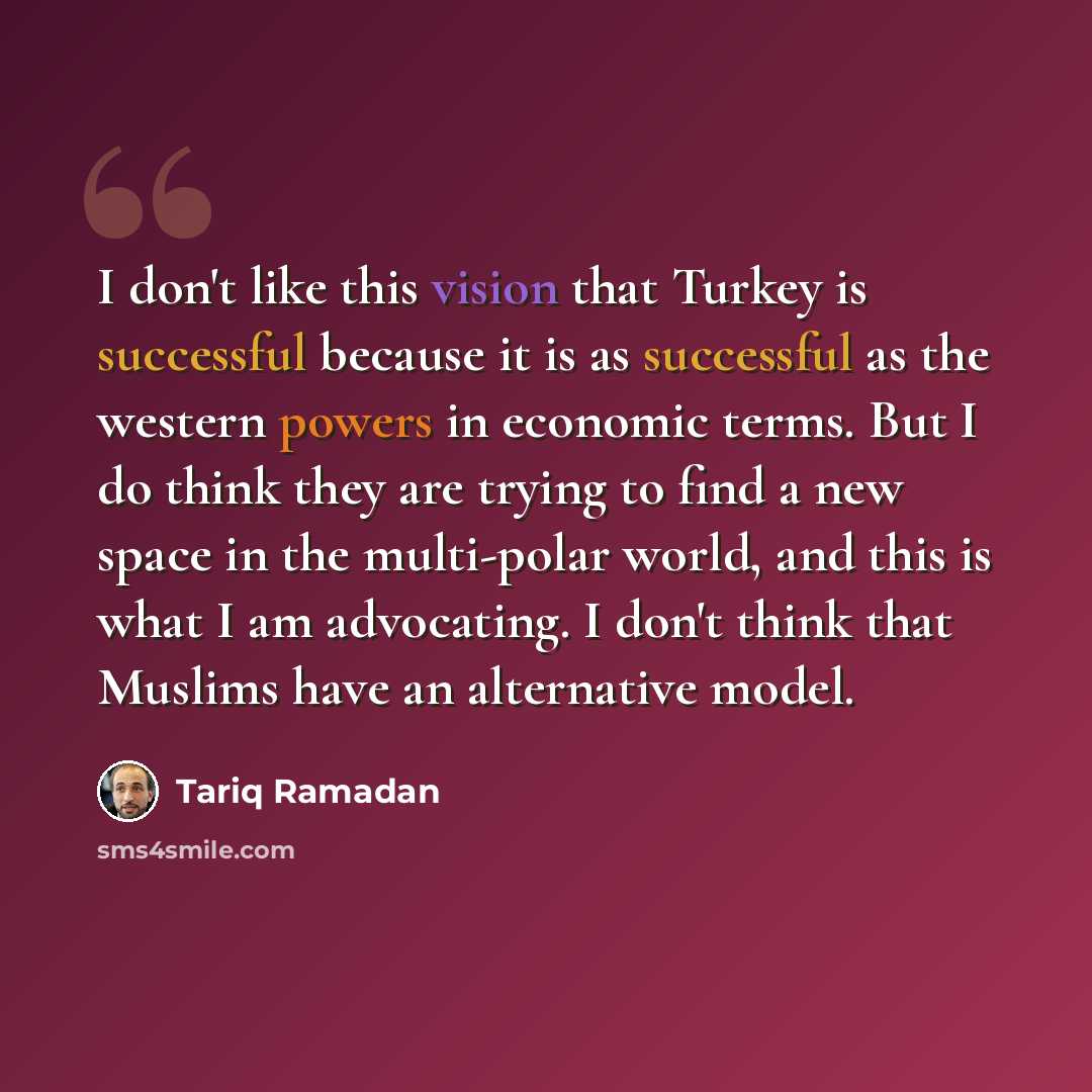 “I don't like this vision that Turkey is successful because it is as successful as the western powers in economic terms. But I do think they are trying to find a new space in the multi-polar world, and this is what I am advocating. I don't think that Muslims have an alternative model.” quote by Tariq Ramadan