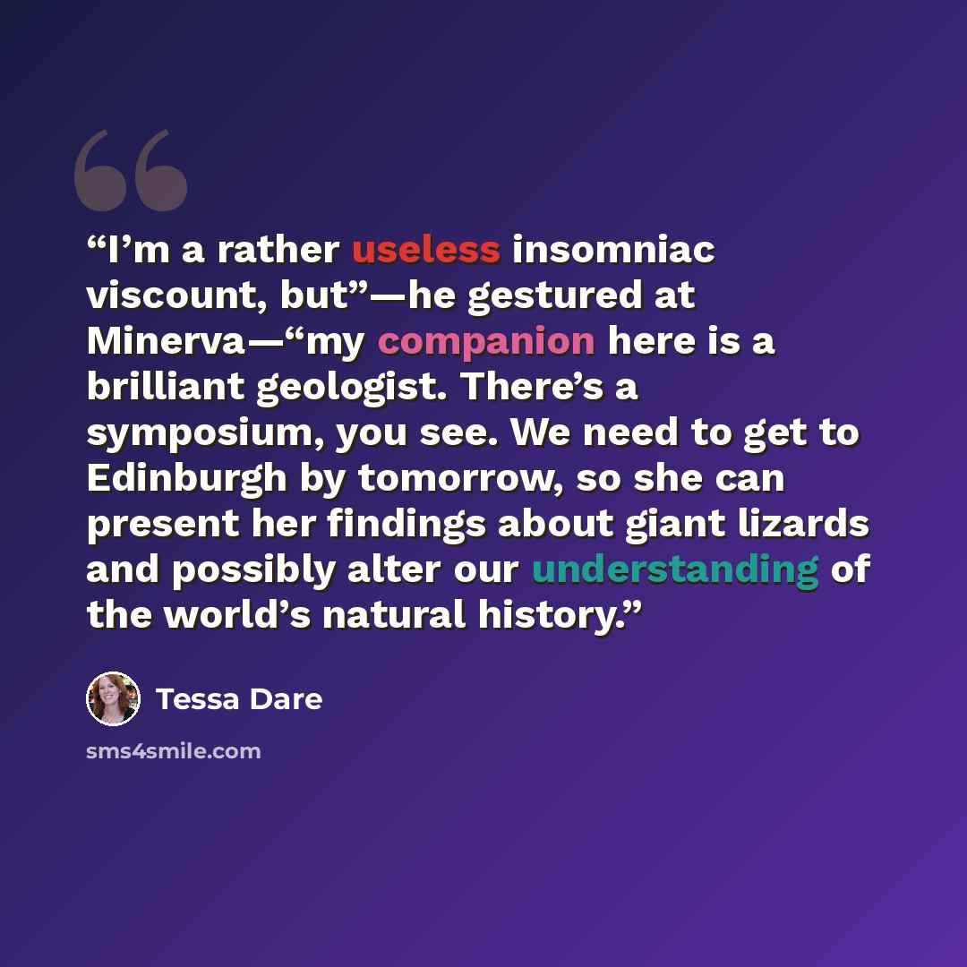 “I’m a rather useless insomniac viscount, but”—he gestured at Minerva—“my companion here is a brilliant geologist. There’s a symposium, you see. We need to get to Edinburgh by tomorrow, so she can present her findings about giant lizards and possibly alter our understanding of the world’s natural…” quote by Tessa Dare