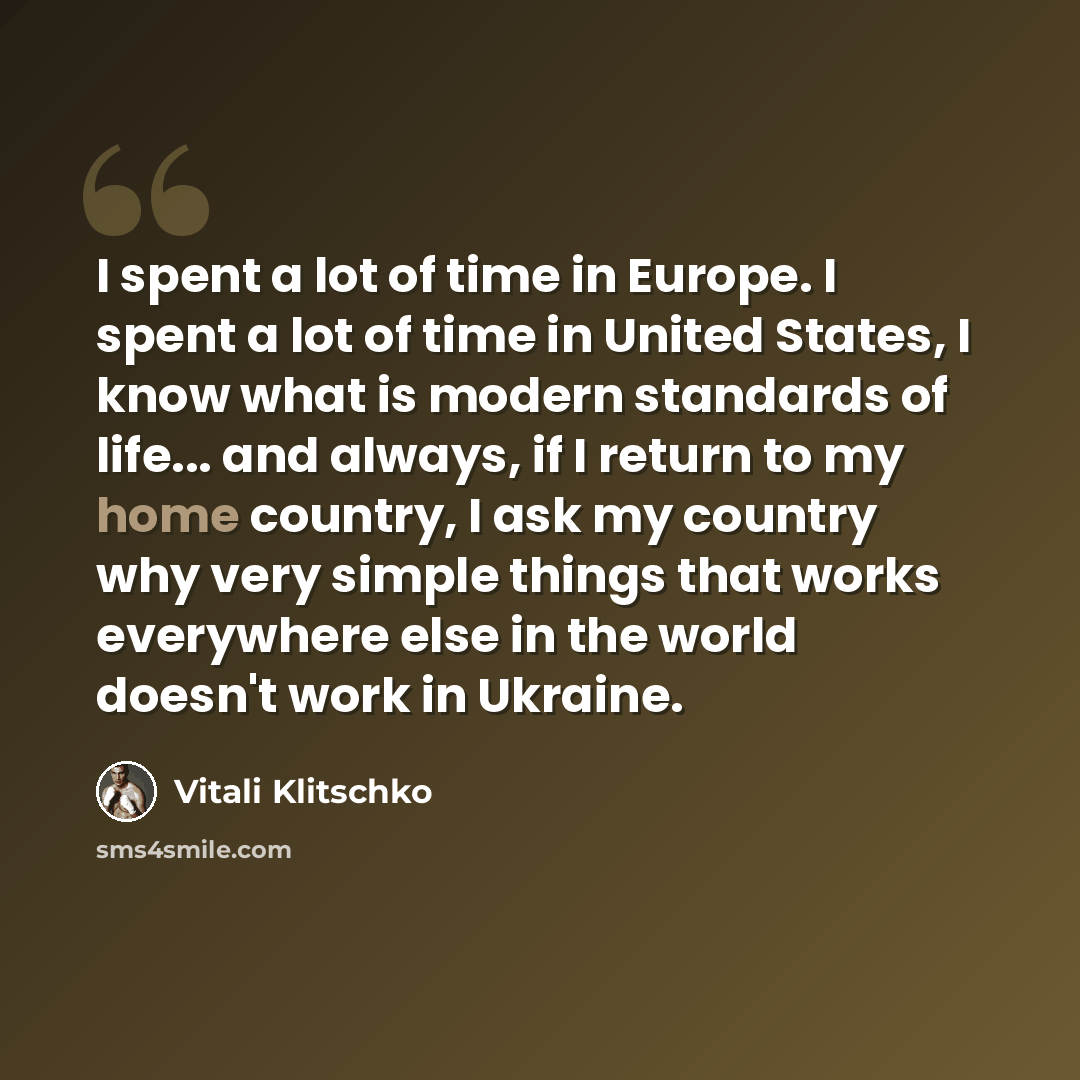 “I spent a lot of time in Europe. I spent a lot of time in United States, I know what is modern standards of life... and always, if I return to my home country, I ask my country why very simple things that works everywhere else in the world doesn't work in Ukraine.” quote by Vitali Klitschko