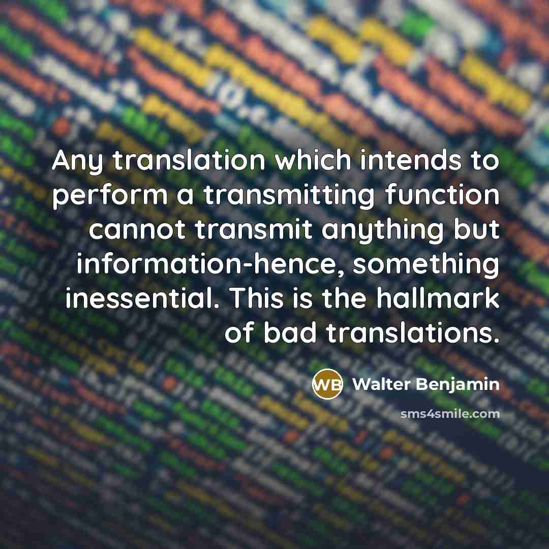 “Any translation which intends to perform a transmitting function cannot transmit anything but information-hence, something inessential. This is the hallmark of bad translations.” quote by Walter Benjamin