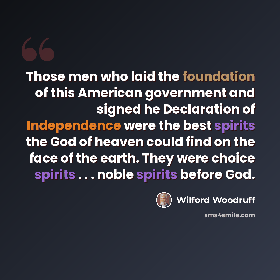 “Those men who laid the foundation of this American government and signed he Declaration of Independence were the best spirits the God of heaven could find on the face of the earth. They were choice spirits . . . noble spirits before God.” quote by Wilford Woodruff