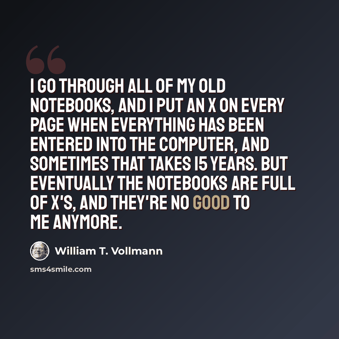 “I go through all of my old notebooks, and I put an X on every page when everything has been entered into the computer, and sometimes that takes 15 years. But eventually the notebooks are full of X's, and they're no good to me anymore.” quote by William T. Vollmann