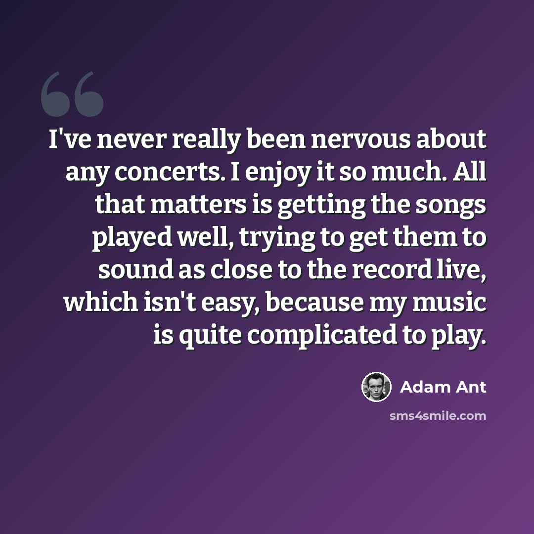 “I've never really been nervous about any concerts. I enjoy it so much. All that matters is getting the songs played well, trying to get them to sound as close to the record live, which isn't easy, because my music is quite complicated to play.” quote by Adam Ant