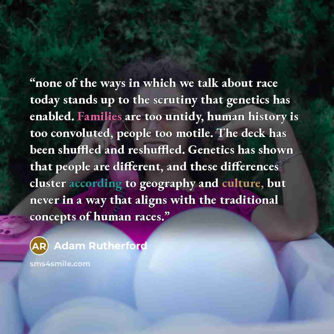 “none of the ways in which we talk about race today stands up to the scrutiny that genetics has enabled. Families are too untidy, human history is too convoluted, people too motile. The deck has been shuffled and reshuffled. Genetics has shown that people are different, and these differences…” quote by Adam Rutherford